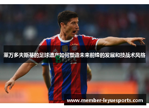 莱万多夫斯基的足球遗产如何塑造未来前锋的发展和技战术风格