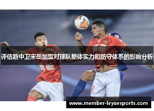 评估新中卫宋岳加盟对球队整体实力和防守体系的影响分析 评估新中卫宋岳加盟对球队整体实力和防守体系的影响分析