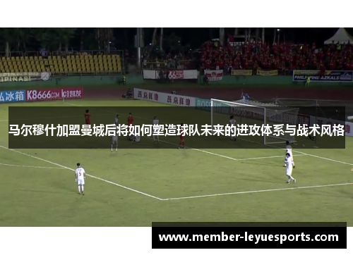 马尔穆什加盟曼城后将如何塑造球队未来的进攻体系与战术风格 马尔穆什加盟曼城后将如何塑造球队未来的进攻体系与战术风格