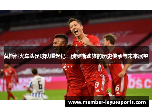 莫斯科火车头足球队崛起记：俄罗斯劲旅的历史传承与未来展望