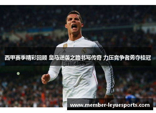 西甲赛季精彩回顾 皇马逆袭之路书写传奇 力压竞争者勇夺桂冠