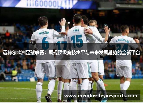 迈赫尔欧洲足球联赛:展现顶级竞技水平与未来发展趋势的全新平台 迈赫尔欧洲足球联赛:展现顶级竞技水平与未来发展趋势的全新平台