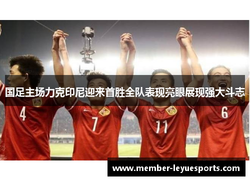 国足主场力克印尼迎来首胜全队表现亮眼展现强大斗志