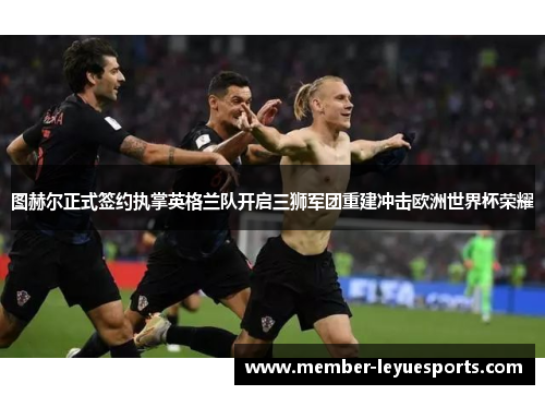 图赫尔正式签约执掌英格兰队开启三狮军团重建冲击欧洲世界杯荣耀