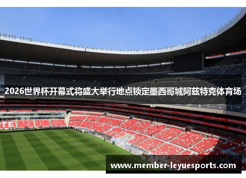2026世界杯开幕式将盛大举行地点锁定墨西哥城阿兹特克体育场
